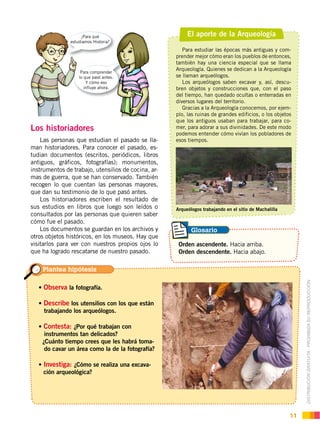 DISTRIBUCIÓN GRATUITA ­ PROHIBIDA SU REPRODUCCIÓN
11
El aporte de la Arqueología
Para estudiar las épocas más antiguas y com-
prender mejor cómo eran los pueblos de entonces,
también hay una ciencia especial que se llama
Arqueología. Quienes se dedican a la Arqueología
se llaman arqueólogos.
Los arqueólogos saben excavar y, así, descu-
bren objetos y construcciones que, con el paso
del tiempo, han quedado ocultas o enterradas en
diversos lugares del territorio.
Gracias a la Arqueología conocemos, por ejem-
plo, las ruinas de grandes edificios, o los objetos
que los antiguos usaban para trabajar, para co-
mer, para adorar a sus divinidades. De este modo
podemos entender cómo vivían los pobladores de
esos tiempos.
Los historiadores
Las personas que estudian el pasado se lla-
man historiadores. Para conocer el pasado, es-
tudian documentos (escritos, periódicos, libros
antiguos, gráficos, fotografías); monumentos,
instrumentos de trabajo, utensilios de cocina, ar-
mas de guerra, que se han conservado. También
recogen lo que cuentan las personas mayores,
que dan su testimonio de lo que pasó antes.
Los historiadores escriben el resultado de
sus estudios en libros que luego son leídos o
consultados por las personas que quieren saber
cómo fue el pasado.
Los documentos se guardan en los archivos y
otros objetos históricos, en los museos. Hay que
visitarlos para ver con nuestros propios ojos lo
que ha logrado rescatarse de nuestro pasado.
Arqueólogos trabajando en el sitio de Machalilla
Foto:EstanislaoPazmiño
¿Para qué
estudiamos Historia?
Para comprender
lo que pasó antes.
Y cómo eso
influye ahora.
Orden ascendente. Hacia arriba.
Orden descendente. Hacia abajo.
Plantea hipótesis
Glosario
Observa la fotografía.
Describe los utensilios con los que están
trabajando los arqueólogos.
Contesta: ¿Por qué trabajan con
instrumentos tan delicados?
¿Cuánto tiempo crees que les habrá toma-
do cavar un área como la de la fotografía?
Investiga: ¿Cómo se realiza una excava-
ción arqueológica?
 