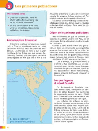 DISTRIBUCIÓN GRATUITA ­ PROHIBIDA SU REPRODUCCIÓN
12
Andinoamérica Ecuatorial
El territorio en el que hoy se asienta nuestro
país, el Ecuador, se extiende desde las costas
del océano Pacífico hasta las planicies ama-
zónicas. Lo atraviesa, de norte a sur, la gran
cordillera de los Andes, con sus ramales Oc-
cidental y Oriental, que dan lugar a pequeños
valles regados por ríos que van al mar o a la
Los primeros pobladores"
Amazonía. El territorio se ubica en el centro del
planeta. Lo atraviesa la línea equinoccial. Por
ello lo llamamos Andinoamérica Ecuatorial.
Sus tierras son muy fértiles y han estado ha-
bitadas por siglos. Una de sus mayores riquezas
es la diversidad ecológica. Tiene todos los cli-
mas del mundo.
Origen de los primeros pobladores
Hay un consenso en que los primeros po-
bladores de América vinieron del Asia, por el
estrecho de Bering, ubicado en el extremo norte
del continente.
Cuando la tierra había sufrido una glacia-
ción, es decir un enfriamiento que congeló las
aguas de los océanos cerca de los polos, se
formó una especie de puente natural entre los
dos continentes. Por allí pasaron los primeros
grupos humanos que vinieron a América, hace
40.000 a 50.000 años antes de Cristo.
Con el tiempo, la glaciación cedió y
el clima se fue calentando. Así se crea-
ron condiciones para un mayor desplaza-
miento de los grupos humanos, que fue-
ron descendiendo desde Norteamérica,
pasaron el istmo de Panamá y llegaron a
Sudamérica.
Los que llegaron
al actual Ecuador
En Andinoamérica Ecuatorial que,
como hemos dicho, corresponde al terri-
torio del actual Ecuador, hay evidencias
de poblamiento humano de hace 12.000
años. Quiere decir que nuestras tierras han
estado habitadas por más de cien siglos.
Los vestigios más antiguos de asen-
tamientos humanos se encuentran en los
valles andinos, donde había mejores con-
diciones debido a su clima. En el sitio de
El Inga, en la zona del Ilaló, cerca de Qui-
to, se han encontrado numerosos artefac-
tos de piedra, que fueron usados por las
poblaciones iniciales. Se han descubierto
similares restos arqueológicos en Chobshi,
Cubilán y otros lugares.
El paso de Bering y
poblamiento de América
Descubriendo juntos
¿Has visto la película La Era del
Hielo? ¿Cómo te imaginas la vida
de los primeros pobladores?
En esta unidad vamos a ver cómo
vivieron, en realidad, los primeros
pobladores de América.
 