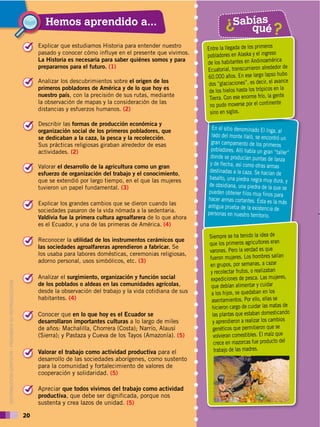 20
DISTRIBUCIÓN GRATUITA ­ PROHIBIDA SU REPRODUCCIÓN
20
Hemos aprendido a...
Explicar que estudiamos Historia para entender nuestro
pasado y conocer cómo influye en el presente que vivimos.
La Historia es necesaria para saber quiénes somos y para
prepararnos para el futuro. (1)
!
Sabías
qué?
?
Entre la llegada de los primeros
pobladores en Alaska y el ingreso
de los habitantes en Andinoamérica
Ecuatorial, transcurrieron alrededor de
60.000 años. En ese largo lapso hubo
dos “glaciaciones”, es decir, el avance
de los hielos hasta los trópicos en la
Tierra. Con ese enorme frío, la gente
no pudo moverse por el continente
sino en siglos.
En el sitio denominado El Inga, al
lado del monte Ilaló, se encontró un
gran campamento de los primeros
pobladores. Allí había un gran “taller”
donde se producían puntas de lanza
y de flecha, así como otras armas
destinadas a la caza. Se hacían de
basalto, una piedra negra muy dura, y
de obsidiana, una piedra de la que se
pueden obtener filos muy finos para
hacer armas cortantes. Esta es la más
antigua prueba de la existencia de
personas en nuestro territorio.
Siempre se ha tenido la idea de
que los primeros agricultores eran
varones. Pero la verdad es que
fueron mujeres. Los hombres salían
en grupos, por semanas, a cazar
y recolectar frutos, o realizaban
expediciones de pesca. Las mujeres,
que debían alimentar y cuidar
a los hijos, se quedaban en los
asentamientos. Por ello, ellas se
hicieron cargo de cuidar las matas de
las plantas que estaban domesticando
y aprendieron a realizar los cambios
genéticos que permitieron que se
volvieran comestibles. El maíz que
crece en mazorcas fue producto del
trabajo de las madres.
Analizar los descubrimientos sobre el origen de los
primeros pobladores de América y de lo que hoy es
nuestro país, con la precisión de sus rutas, mediante
la observación de mapas y la consideración de las
distancias y esfuerzos humanos. (2)
!
Describir las formas de producción económica y
organización social de los primeros pobladores, que
se dedicaban a la caza, la pesca y la recolección.
Sus prácticas religiosas giraban alrededor de esas
actividades. (2)
!
Valorar el desarrollo de la agricultura como un gran
esfuerzo de organización del trabajo y el conocimiento,
que se extendió por largo tiempo, en el que las mujeres
tuvieron un papel fundamental. (3)
!
Explicar los grandes cambios que se dieron cuando las
sociedades pasaron de la vida nómada a la sedentaria.
Valdivia fue la primera cultura agroalfarera de lo que ahora
es el Ecuador, y una de las primeras de América. (4)
!
Reconocer la utilidad de los instrumentos cerámicos que
las sociedades agroalfareras aprendieron a fabricar. Se
los usaba para labores domésticas, ceremonias religiosas,
adorno personal, usos simbólicos, etc. (3)
!
Analizar el surgimiento, organización y función social
de los poblados o aldeas en las comunidades agrícolas,
desde la observación del trabajo y la vida cotidiana de sus
habitantes. (4)
!
Conocer que en lo que hoy es el Ecuador se
desarrollaron importantes culturas a lo largo de miles
de años: Machalilla, Chorrera (Costa); Narrío, Alausí
(Sierra); y Pastaza y Cueva de los Tayos (Amazonía). (5)
!
Valorar el trabajo como actividad productiva para el
desarrollo de las sociedades aborígenes, como sustento
para la comunidad y fortalecimiento de valores de
cooperación y solidaridad. (5)
!
Apreciar que todos vivimos del trabajo como actividad
productiva, que debe ser dignificada, porque nos
sustenta y crea lazos de unidad. (5)
!
 