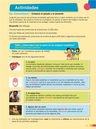 DISTRIBUCIÓN GRATUITA ­ PROHIBIDA SU REPRODUCCIÓN
21
Actividades
Taller: ¿Cómo habrá sido la salud de los antiguos cazadores?
Conexión con: salud y nutrición
Eje: medioambiente / Compara el pasado y el presente
La gente que vivía en las primeras sociedades agrícolas tenía un gran contacto con la tierra, por lo
que la valoraban. No ocurre lo mismo en el presente, en donde el avance tecnológico impide que
nos demos cuenta de la importancia de proteger nuestra fuente de alimentos.
Forma con tus compañeros grupos de trabajo
de cuatro personas.
Investiguen uno de los siguientes temas.
Una vez realizadas las investigaciones, unan la información e infieran las características de la
salud de los primeros cazadores.
1. La carne
Los primeros cazadores debieron consumir más carne que cereales. In-
vestiga a qué tipo de enfermedades están expuestos quienes consumen
mucha carne. Averigüen también los minerales y vitaminas que contiene
la carne y sus beneficios para el cuerpo humano.
2. Los dientes
Hoy en día todos sabemos lo importante que es el cepillado de los dien-
tes. Investiguen qué es lo que ocurre si no nos lavamos los dientes. ¿Qué
tipo de dentadura habrán tenido los primeros cazadores si nunca se cepi-
llaban los dientes?
3. El estado físico
Los cazadores debieron realizar una intensa actividad física en
sus labores de cacería. Consulten los beneficios del ejercicio para
el cuerpo humano.
4. Algunos días sin comer
Los primeros cazadores debieron pasar algunos días sin comer, pues el
alimento no abundaba en la naturaleza. Descubran qué ocurre con las
personas que dejan de comer algunos días.
Desarrolla tres dibujos.
Uno que ilustre las condiciones de la tierra hace 10.000 años.
Otro que refleje las condiciones de la tierra en la actualidad.
Un tercero que exprese las condiciones de la tierra de aquí a 200 años si seguimos consumiendo
con tanta intensidad.
 