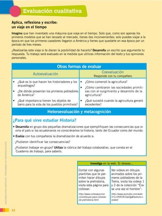 Evaluación cualitativa
Aplica, reflexiona y escribe:
un viaje en el tiempo
Imagina que han inventado una máquina que viaja en el tiempo. Solo que, como son apenas los
primeros modelos que se han lanzado al mercado, tienes dos inconvenientes: solo puedes viajar a la
época en que los primeros cazadores llegaron a América y tienes que quedarte en esa época por un
período de tres meses.
¿Realizarías este viaje si te dieran la posibilidad de hacerlo? Desarrolla un escrito que argumente tu
respuesta. Tu trabajo será evaluado en la medida que utilices información del texto y tus opiniones
personales.
Otras formas de evaluar
Autoevaluación Coevaluación
Responde con tu compañero
arqueólogos?
de América?
barro para la vida de los pueblos primitivos?
-
vas con el surgimiento y desarrollo de la
agricultura?
excedentes?
Heteroevaluación y metacognición
¿Para qué sirve estudiar Historia?
Desarrolla en grupo dos pequeñas dramatizaciones que ejemplifiquen las consecuencias que vi-
viría el país si los ecuatorianos no conociéramos la historia, tanto del Ecuador como del mundo.
Evalúa con tus compañeros la dramatización de acuerdo a:
¿Pudieron identificar las consecuencias?
¿Pudieron trabajar en grupo? Utiliza la rúbrica del trabajo colaborativo, que consta en el
Cuaderno de trabajo, para saberlo.
Investiga en la web. Si deseas…
Contar con algunas
plantillas que te per-
miten hacer dibujos
sobre la prehistoria,
visita esta página para
colorear:
http://www.colorearjunior.
com/dibujos-para-colorear-
de-prehistoria.html
Ver videos en dibujos
animados sobre los pri-
meros pobladores de la
Tierra, visita los videos 1
y 2 de la colección “Éra-
se una vez el hombre”:
http://www.youtube.com/watc
h?v=V5R54r2aeDg&feature=r
elated
DISTRIBUCIÓN GRATUITA ­ PROHIBIDA SU REPRODUCCIÓN
22
 
