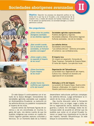 DISTRIBUCIÓN GRATUITA ­ PROHIBIDA SU REPRODUCCIÓN
En este bloque II continuaremos con el es-
tudio de la Época Aborigen. Conoceremos las
sociedades agrícolas avanzadas que surgieron
en Andinoamérica Ecuatorial, su evolución en
los señoríos étnicos y su posterior incorporación
al Imperio de los incas.
Cuando vemos las hermosas figuras de ce-
rámica o de oro encontradas en muchos lu-
gares del país, nos damos cuenta de que los
pueblos indígenas que vivieron en nuestro te-
rritorio lograron grandes avances culturales y
técnicos. En un momento dado de su historia
Sociedades aborígenes avanzadas II
23
¿Cómo vivían los pueblos
aborígenes asentados
en las distintas regiones?
6 Sociedades agrícolas supracomunales
Pueblos aborígenes y regiones.
Sociedades aldeanas. Intercambio regional.
Culturas avanzadas. Uso de los metales.
¿Qué sucedió cuando,
con la evolución de las
sociedades, se formaron
grandes cacicazgos?
7 Los señoríos étnicos
Sociedades comunitarias.
“Los señores étnicos”. Señoríos principales.
El comercio. Las confederaciones.
¿Cómo surgió y cómo
se expandió el Imperio
de los incas?
El Imperio inca
Un imperio en expansión. Conquista de
Túpac Yupanqui. Campaña de Huayna Cápac.
El norte del imperio. Los ejércitos incas.
¿Cómo funcionaba
el gran Imperio
de los incas?
9 Organización del Tahuantinsuyo
La sociedad inca. Organización del imperio.
Cultura inca. Siempre se necesita una
organización en la sociedad.
¿Cuáles fueron los
conflictos que originaron
el fin del incario?
10 Atahualpa y el fin del Imperio
La sucesión de Huayna Cápac. Guerra entre
Húascar y Atahualpa. Un imperio en crisis.
Nuestro patrimonio arqueológico.
desarrollaron estructuras políticas complejas:
los señoríos étnicos. Luego enfrentaron la in-
vasión de los incas, venidos del sur.
Hay mucha discusión sobre la formación
del Imperio inca, su origen, auge y caída; so-
bre su organización social, avances técnicos,
guerras y cultura. Sin embargo, todos los es-
tudiosos están de acuerdo en afirmar que los
pueblos que vivían en el actual Ecuador tu-
vieron un papel muy importante en la vida de
ese imperio, llamado Tahuantinsuyo. En este
bloque lo conoceremos mejor.
8
Nos preguntamos:
Objetivo: Describir los procesos de desarrollo político en las
tierras de lo que hoy es el Ecuador, y las consecuencias de la
invasión inca, a través del estudio de fuentes históricas, con el
fin de valorar sus aportaciones a la sociedad aborigen y a nuestro
patrimonio cultural.
 