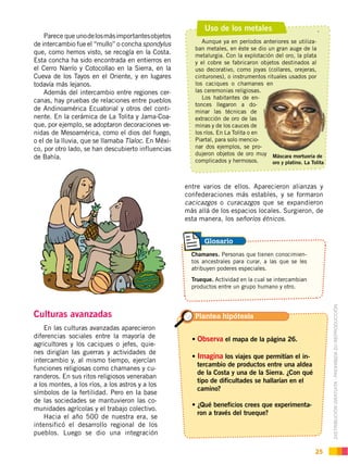 DISTRIBUCIÓN GRATUITA ­ PROHIBIDA SU REPRODUCCIÓN
25
Parece que unodelosmásimportantesobjetos
de intercambio fue el “mullo” o concha spondylus
que, como hemos visto, se recogía en la Costa.
Esta concha ha sido encontrada en entierros en
el Cerro Narrío y Cotocollao en la Sierra, en la
Cueva de los Tayos en el Oriente, y en lugares
todavía más lejanos.
Además del intercambio entre regiones cer-
canas, hay pruebas de relaciones entre pueblos
de Andinoamérica Ecuatorial y otros del conti-
nente. En la cerámica de La Tolita y Jama-Coa-
que, por ejemplo, se adoptaron decoraciones ve-
nidas de Mesoamérica, como el dios del fuego,
o el de la lluvia, que se llamaba Tlaloc. En Méxi-
co, por otro lado, se han descubierto influencias
de Bahía.
Culturas avanzadas
En las culturas avanzadas aparecieron
diferencias sociales entre la mayoría de
agricultores y los caciques o jefes, quie-
nes dirigían las guerras y actividades de
intercambio y, al mismo tiempo, ejercían
funciones religiosas como chamanes y cu-
randeros. En sus ritos religiosos veneraban
a los montes, a los ríos, a los astros y a los
símbolos de la fertilidad. Pero en la base
de las sociedades se mantuvieron las co-
munidades agrícolas y el trabajo colectivo.
Hacia el año 500 de nuestra era, se
intensificó el desarrollo regional de los
pueblos. Luego se dio una integración
entre varios de ellos. Aparecieron alianzas y
confederaciones más estables, y se formaron
cacicazgos o curacazgos que se expandieron
más allá de los espacios locales. Surgieron, de
esta manera, los señoríos étnicos.
.Uso de los metales
Aunque ya en períodos anteriores se utiliza-
ban metales, en éste se dio un gran auge de la
metalurgia. Con la explotación del oro, la plata
y el cobre se fabricaron objetos destinados al
uso decorativo, como joyas (collares, orejeras,
cinturones), o instrumentos rituales usados por
los caciques o chamanes en
las ceremonias religiosas.
Los habitantes de en-
tonces llegaron a do-
minar las técnicas de
extracción de oro de las
minas y de los cauces de
los ríos. En La Tolita o en
Piartal, para solo mencio-
nar dos ejemplos, se pro-
dujeron objetos de oro muy
complicados y hermosos.
Máscara mortuoria de
oro y platino. La Tolita
Observa el mapa de la página 26.
Imagina los viajes que permitían el in-
tercambio de productos entre una aldea
de la Costa y una de la Sierra. ¿Con qué
tipo de dificultades se hallarían en el
camino?
-
ron a través del trueque?
Chamanes. Personas que tienen conocimien-
tos ancestrales para curar, a las que se les
atribuyen poderes especiales.
Trueque. Actividad en la cual se intercambian
productos entre un grupo humano y otro.
Plantea hipótesis
Glosario
 