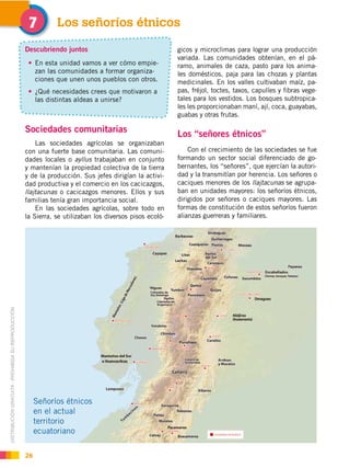 DISTRIBUCIÓN GRATUITA ­ PROHIBIDA SU REPRODUCCIÓN
26
Sociedades comunitarias
Las sociedades agrícolas se organizaban
con una fuerte base comunitaria. Las comuni-
dades locales o ayllus trabajaban en conjunto
y mantenían la propiedad colectiva de la tierra
y de la producción. Sus jefes dirigían la activi-
dad productiva y el comercio en los cacicazgos,
llajtacunas o cacicazgos menores. Ellos y sus
familias tenía gran importancia social.
En las sociedades agrícolas, sobre todo en
la Sierra, se utilizaban los diversos pisos ecoló-
Los señoríos étnicos"
Descubriendo juntos
En esta unidad vamos a ver cómo empie-
zan las comunidades a formar organiza-
ciones que unen unos pueblos con otros.
¿Qué necesidades crees que motivaron a
las distintas aldeas a unirse?
gicos y microclimas para lograr una producción
variada. Las comunidades obtenían, en el pá-
ramo, animales de caza, pasto para los anima-
les domésticos, paja para las chozas y plantas
medicinales. En los valles cultivaban maíz, pa-
pas, fréjol, toctes, taxos, capulíes y fibras vege-
tales para los vestidos. Los bosques subtropica-
les les proporcionaban maní, ají, coca, guayabas,
guabas y otras frutas.
Los “señores étnicos”
Con el crecimiento de las sociedades se fue
formando un sector social diferenciado de go-
bernantes, los “señores”, que ejercían la autori-
dad y la transmitían por herencia. Los señores o
caciques menores de los llajtacunas se agrupa-
ban en unidades mayores: los señoríos étnicos,
dirigidos por señores o caciques mayores. Las
formas de constitución de estos señoríos fueron
alianzas guerreras y familiares.
Señoríos étnicos
en el actual
territorio
ecuatoriano
 