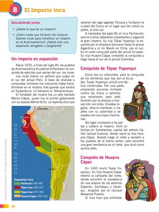 DISTRIBUCIÓN GRATUITA ­ PROHIBIDA SU REPRODUCCIÓN
28
Un imperio en expansión
Hacia 1470, a fines del siglo XV, los pueblos
de Andinoamérica Ecuatorial enfrentaron la con-
quista de ejércitos que venían del sur: los incas.
Los incas fueron un señorío que surgió en
el sur del actual Perú. A base de alianzas y
conquistas militares fue creciendo hasta trans-
formarse en el imperio más grande que existió
en Sudamérica. Lo llamaron el Tahuantinsuyo.
El fundador del incario fue un jefe llamado
Manco Cápac, quien fue el primer gobernante
con su esposa Mama Ocllo. La leyenda dice que
El Imperio inca#
Descubriendo juntos
¿Sabes lo que es un imperio?
¿Cómo crees que hicieron los conquis-
tadores incas para constituir un imperio
en la Andinoamérica? ¿Habrá sido una
expansión amigable o sangrienta?
salieron del lago sagrado Titicaca y fundaron la
ciudad del Cuzco en el lugar que les indicó su
padre, el dios sol.
A mediados del siglo XV, el inca Pachacutic
venció a otros soberanos importantes y organizó
el gran imperio. Su hijo Túpac Yupanqui lo ex-
pandió por el altiplano boliviano hasta la actual
Argentina y el río Maule en Chile, por el sur.
En el norte conquistó parte del actual Ecuador.
Su hijo Huayna Cápac completó la conquista y
llegó hasta el sur de la actual Colombia.
Conquista de Túpac Yupanqui
Como era su costumbre, para la conquista
de los territorios que hoy son el Ecua-
dor, Tupac Yupanqui utilizó una tác-
tica combinada. Por una parte,
emprendió acciones militares
contra las tribus o señoríos
que resistieron; pero optó
también por la alianza y tran-
sacción con ellos. Envíaba re-
galos, ofrecía mantener a los
jefes con su autoridad y se
casaba con sus hijas o herma-
nas.
Así logró incorporar a los pal-
tas y cañaris al imperio. Vivió un
tiempo en Tomebamba, capital del señorío Ca-
ñari (actual Cuenca), donde nació su hijo Hua-
yna Cápac. Avanzó luego al norte y sometió a
los pueblos de la Sierra centro, pero encontró
una gran resistencia en el norte, que duró como
quince años.
Campaña de Huayna
Cápac
En 1493 murió Túpac Yu-
panqui. Su hijo Huayna Cápac
retomó la campaña del norte,
donde encontró la resistencia
de una alianza de los señoríos
Cayambi, Cochasquí y Caran-
qui, dirigidos por el cacique
Maxacota Puento.
El inca tuvo que enfrentar
 