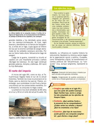 DISTRIBUCIÓN GRATUITA ­ PROHIBIDA SU REPRODUCCIÓN
29
Los ejércitos incas
Para construir su gran
imperio, los incas crea-
ron un poderoso ejército,
integrado por guerreros
de las tribus que con-
quistaban. Pero el eje de
esa fuerza militar eran
unos soldados profesio-
nales muy bien entrena-
dos y disciplinados, que
podían movilizarse con
gran rapidez y orden. Te-
nían las mejores armas,
gente encargada de las
comunicaciones y del aprovisionamiento. Eran
similares a las actuales “fuerzas especiales”.
Se los llamaba orejones, porque se deforma-
ban las orejas con adornos distintivos. Tenían
mucho poder y riqueza.
grandes batallas y fue derrotado varias veces
por los caranqui-cochasquíes. Al final, logró
avanzar y derrotarlos en la llanura de Socapam-
ba, a orillas de un lago, cuyas aguas se tiñeron
de rojo por la enorme cantidad de sangre derra-
mada de los soldados caranquis vencidos. Por
eso se llama hasta ahora Yahuarcocha (lago de
sangre).
Luego de la guerra, consolidó su triunfo al
casarse con una importante princesa o señora
(Quilago) de Caranqui. En ese lugar construyó
grandes palacios, templos y defensas. Allí nació
su hijo Atahualpa.
El norte del imperio
A inicios del siglo XVI, como se dijo, el Ta-
huantinsuyo llegaba hasta el sur de la actual
Colombia. También los incas incursionaron en la
Costa, pero su dominio fue parcial. Parece, sin
embargo, que controlaban la isla Puná y tenían
una alianza con los comerciantes manteños. En
la Amazonía, la conquista no llegó a darse.
La presencia inca duró alrededor de 80 años
en el sur y 40 en el norte del actual Ecuador. No
obstante, su influencia en nuestra historia ha
sido enorme. Quedaron su idioma y varios rasgos
de la organización social y política. Ciudades,
como Tomebamba y Quito, se transformaron en
centros políticos del Tahuantinsuyo. La “con-
quista” inca, aunque sangrienta, representó la
La última batalla de la conquista incaica. A orillas de la
laguna de Yaguarcocha, en la actual provincia de Imbabura,
se produjo la derrota de los cayambis y los caranquis
Ingapirca, castillo indígena en Cañar
Imagina que estás en el siglo XV y
que eres parte del pueblo Caranqui.
Algún familiar tuyo, vecino o amigo
ha sido aniquilado por los ejércitos de
Huayna Cápac.
Contesta: ¿Qué sentirías frente a
la presencia de los conquistadores?
¿Cuáles serían tus anhelos y deseos?
¿Qué les enseñarías a tus hijos?
Examina: ¿Qué tipo de reacciones
puede generar una conquista sangrien-
ta?, ¿qué efectos a largo plazo?
Altiplano. Extensión de tierra plana o meseta que
está ubicada entre grandes montañas.
Imperio. Conglomerado de pueblos sometidos al
control de un Estado gobernado por un emperador.
Analiza
Glosario
 
