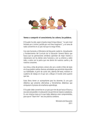 Vamos a compartir el conocimiento, los colores, las palabras.
El Ecuador ha sido, según el poeta Jorge Enrique Adoum “un país irreal
limitado por sí mismo, partido por una línea imaginaria”, y es tarea de
todos convertirlo en un país real que no tenga límites.
Con este horizonte, el Ministerio de Educación realizó la Actualización
y Fortalecimiento del Currículo de la Educación General Básica que
busca que las generaciones venideras aprendan de mejor manera a
relacionarse con los demás seres humanos y con su entorno y sobre
todo, a soñar con la patria que vive dentro de nuestros sueños y de
nuestros corazones.
Los niños y niñas de primero a tercer año van a recibir el libro de texto
en el que podrán realizar diversas actividades que permitirán desarrollar
sus habilidades. A partir de cuarto año, además del texto, recibirán un
cuaderno de trabajo en el que van a dibujar el mundo como quieren
que sea.
Estos libros tienen un acompañante para los docentes. Es una guía
didáctica que presenta alternativas y herramientas didácticas que
enriquecen el proceso de enseñanza-aprendizaje.
El Ecuador debe convertirse en un país que mire de pie hacia el futuro y
eso solo será posible si la educación nos permite ser mejores ciudadanos.
Es una inmensa tarea en la que todos debemos estar comprometidos,
para que el “Buen Vivir” sea una práctica cotidiana.
Ministerio de Educación
2011
 