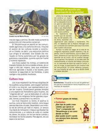 DISTRIBUCIÓN GRATUITA ­ PROHIBIDA SU REPRODUCCIÓN
31
mas de riego y caminos. De este modo aumentó la
producción y el intercambio comercial.
El Tahuantinsuyo se asentó en las comuni-
dades agrícolas y los señoríos étnicos. Impulsó
el avance de las culturas locales y constitu-
yó un Estado, es decir, una estructura política
que dirigía la sociedad. Ese Estado era ma-
nejado en forma autoritaria por los grupos de
guerreros y sacerdotes, quienes ejercían fuerte
y violenta represión.
Los incas usaban los mitmaj, un sistema de
traslado forzoso de comunidades enteras, de un
lugar a otro del imperio, para que enseñaran
técnicas agrícolas o tejidos a los locales, para
mantener la seguridad en las fronteras, o para
castigar a los pueblos revoltosos.
Cultura inca
Los incas respetaron las formas religiosas de
los pueblos conquistados, pero exigían también
el culto a su dios-sol, que representaba el po-
der del imperio. Construyeron grandes templos
y una especie de monasterios para mujeres, las
“vírgenes del sol”, que se dedicaban al culto de
los dioses. Los religiosos tenían grandes rique-
zas, tierras y yanaconas a su servicio.
Los incas impusieron su idioma, el quechua (o
quichua, como se llama entre nosotros), como lengua
para las relaciones oficiales. Desarrollaron una inmen-
sa red de caminos por todo el imperio, un servicio
muy rápido de mensajeros o chasquis que llevaban las
comunicaciones, y un sistema de nudos en cuerdas
de colores, los quipus, con los que hacían cuentas y
recordaban los hechos pasados. Para algunos, era una
especie de escritura.
Siempre se necesita una
organización de la sociedad
Ciudad inca de Machu Picchu Foto: Dav Taylor
¿Cómo los incas logra-
ron construir un imperio
tan enorme y tan comple-
jo? La respuesta no es fá-
cil, pero no cabe duda de
que, en buena parte, se
debe a que desarrollaron
una excelente organiza-
ción social y política.
Su experiencia nos
enseña que las socieda-
des, las del pasado y las
de ahora, necesitan una
organización para avanzar y mantenerse. Por
ello, no debemos leer la Historia Aborigen solo
por curiosidad sino también para sacar lecciones
para nuestra vida actual.
Aunque no todos los rasgos de la vida de los
indígenas originarios pueden repetirse y hay as-
pectos, como el autoritarismo, que no deben imi-
tarse, pensemos en que hay mucho que podemos
aprender de los incas y de los pueblos aboríge-
nes en general. Por ejemplo, el uso adecuado del
medioambiente, el impulso del trabajo comunita-
rio, la costumbre de hacer las cosas en común, o
sea, en minga, la preocupación por construir vías
de comunicación. En suma, debemos compren-
der una filosofía de vida, que es el BUEN VIVIR
o SUMAK KAUSAY.
Formen grupos de trabajo.
Contesten:
¿Qué tipo de poder creen
ustedes que ejercía el
“Inca” o emperador del
Tahuantinsuyo si era consi-
derado un Dios?
¿Qué puede ocurrir cuando
una persona tiene demasia-
do poder?
Analicen
Autoritarismo. Situación en la cual los gobernan-
tes ejercen la autoridad en forma impositiva y con
medidas de represión.
Glosario
 