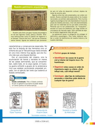 DISTRIBUCIÓN GRATUITA ­ PROHIBIDA SU REPRODUCCIÓN
33
Nuestro patrimonio arqueológico
Nuestro país tiene una gran riqueza arqueológica
en las tres regiones: Costa, Sierra y Oriente. Tene-
mos edificaciones como el Castillo de Ingapirca o
el llamado “Camino del Inca”, del que se conservan
varios tramos; figuras de cerámica que provienen
características y consecuencias especiales. No
solo fue la disputa de dos hermanos sino un
síntoma de que el Tahuantinsuyo había entrado
en una crisis interna muy aguda, que era mu-
cho más que una disputa familiar.
Con el crecimiento del imperio, vino la
acumulación de tierras y esclavos en manos
de las castas dominantes, que se concentra-
ban, sobre todo, en la vieja capital, el Cuzco.
La guerra enfrentó a grupos de la aristocracia
inca que estaban acumulando propiedad pri-
vada, con el ejército del norte que sostenía al
Estado centralizado.
de seis mil años de desarrollo cultural; objetos de
metal de enorme valor.
Algunos sitios han sido preservados y se cuidan con
esmero. Buena cantidad de piezas está en los museos
nacionales y se exhiben adecuadamente. Pero muchos
lugares arqueológicos han sido depredados en busca de
piezas de metales preciosos, o han sido desmantelados
para usar los materiales de los que están construidos.
Personas que no son profesionales, los “huaqueros”,
excavan en busca de artefactos que luego venden en
una especie de mercado negro. Gran cantidad de obje-
tos ha salido ilegalmente fuera del país.
Los gobiernos tienen la obligación de proteger el
patrimonio arqueológico. Pero todos debemos ayu-
dar a cuidar los testimonios de nuestra historia y de
nuestra identidad.
Sociedades estatales - Incario
Sucesión y muerte
de Atahualpa
Conquista de
Huayna Cápac
Conquista de
Túpac Yupanqui
1500 a 1534 d.C.
Formen grupos de trabajo.
Identifiquen las causas de la guerra
civil al interior del Imperio inca o Ta-
huantinsuyo.
Organicen estas causas en orden de
importancia según su criterio. ¿Cuál
influyó más, cuál influyó menos?
Concluyan: ¿Qué tipo de motivaciones
personales o colectivas están detrás de
cualquier tipo de guerra?
Estado centralizado. País o Estado controla-
do por un gobierno que ejerce el poder desde
un centro político en forma vertical.
Analicen la multicausalidad
Glosario
 