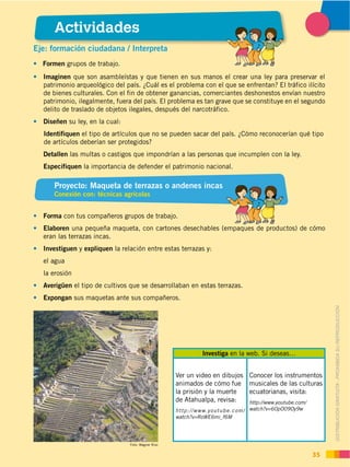 DISTRIBUCIÓN GRATUITA ­ PROHIBIDA SU REPRODUCCIÓN
35
DISTRIBUCIÓN GRATUITA ­ PROHIBIDA SU REPRODUCCIÓN
Proyecto: Maqueta de terrazas o andenes incas
Conexión con: técnicas agrícolas
Eje: formación ciudadana / Interpreta
Formen grupos de trabajo.
Imaginen que son asambleístas y que tienen en sus manos el crear una ley para preservar el
patrimonio arqueológico del país. ¿Cuál es el problema con el que se enfrentan? El tráfico ilícito
de bienes culturales. Con el fin de obtener ganancias, comerciantes deshonestos envían nuestro
patrimonio, ilegalmente, fuera del país. El problema es tan grave que se constituye en el segundo
delito de traslado de objetos ilegales, después del narcotráfico.
Diseñen su ley, en la cual:
Identifiquen el tipo de artículos que no se pueden sacar del país. ¿Cómo reconocerían qué tipo
de artículos deberían ser protegidos?
Detallen las multas o castigos que impondrían a las personas que incumplen con la ley.
Especifiquen la importancia de defender el patrimonio nacional.
Forma con tus compañeros grupos de trabajo.
Elaboren una pequeña maqueta, con cartones desechables (empaques de productos) de cómo
eran las terrazas incas.
Investiguen y expliquen la relación entre estas terrazas y:
el agua
la erosión
Averigüen el tipo de cultivos que se desarrollaban en estas terrazas.
Expongan sus maquetas ante sus compañeros.
Investiga en la web. Si deseas…
Ver un video en dibujos
animados de cómo fue
la prisión y la muerte
de Atahualpa, revisa:
http://www.youtube.com/
watch?v=RoWE6mi_f6M
Conocer los instrumentos
musicales de las culturas
ecuatorianas, visita:
http://www.youtube.com/
watch?v=60pO09Oy9w
Actividades
Foto: Wagner Rizo
 