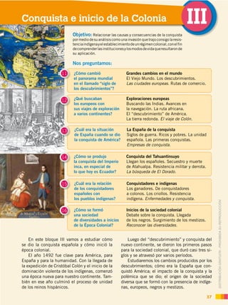DISTRIBUCIÓN GRATUITA ­ PROHIBIDA SU REPRODUCCIÓN
En este bloque III vamos a estudiar cómo
se dio la conquista española y cómo inició la
época colonial.
El año 1492 fue clave para América, para
España y para la humanidad. Con la llegada de
la expedición de Cristóbal Colón y el inicio de la
dominación violenta de los indígenas, comenzó
una época nueva para nuestro continente. Tam-
bién en ese año culminó el proceso de unidad
de los reinos hispánicos.
Conquista e inicio de la Colonia III
37
¿Cómo cambió
el panorama mundial
en el llamado “siglo de
los descubrimientos”?
11 Grandes cambios en el mundo
El Viejo Mundo. Los descubrimientos.
Las ciudades europeas. Rutas de comercio.
¿Qué buscaban
los europeos con
sus viajes de exploración
a varios continentes?
12 Exploraciones europeas
Buscando las Indias. Avances en
la navegación. La ruta africana.
El “descubrimiento” de América.
La tierra redonda. El viaje de Colón.
¿Cuál era la situación
de España cuando se dio
la conquista de América?
13 La España de la conquista
Siglos de guerra. Ricos y pobres. La unidad
española. Las primeras conquistas.
Empresas de conquista.
¿Cómo se produjo
la conquista del Imperio
inca, en especial de
lo que hoy es Ecuador?
14 Conquista del Tahuantinsuyo
Llegan los españoles. Secuestro y muerte
de Atahualpa. Resistencia militar y derrota.
La búsqueda de El Dorado.
¿Cuál era la relación
de los conquistadores
españoles con
los pueblos indígenas?
15 Conquistadores e indígenas
Los ganadores. De conquistadores
a colonos. Los criollos. Resistencia
indígena. Enfermedades y conquista.
¿Cómo se formó
una sociedad
de diversidades a inicios
de la Época Colonial?
16 Inicios de la sociedad colonial
Debate sobre la conquista. Llegada
de los negros. Surgimiento de los mestizos.
Reconocer las diversidades.
Luego del “descubrimiento” y conquista del
nuevo continente, se dieron los primeros pasos
para la sociedad colonial, que duró casi tres si-
glos y se atravesó por varios períodos.
Estudiaremos los cambios producidos por los
descubrimientos; cómo era la España que con-
quistó América; el impacto de la conquista y la
polémica que se dio; el origen de la sociedad
diversa que se formó con la presencia de indíge-
nas, europeos, negros y mestizos.
Nos preguntamos:
Objetivo: Relacionar las causas y consecuencias de la conquista
pormediodesuanálisiscomounainvasiónquetrajoconsigolaresis-
tenciaindígenayelestablecimientodeunrégimencolonial,conelfin
decomprenderlasinstitucionesylosmodosdevidaqueresultaronde
su aplicación.
 