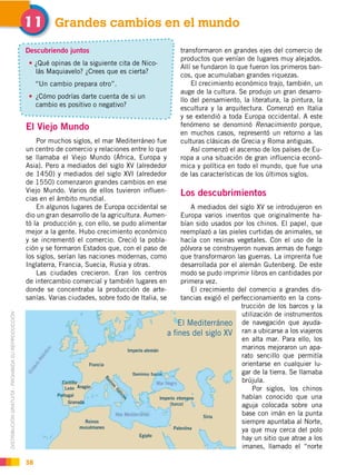 DISTRIBUCIÓN GRATUITA ­ PROHIBIDA SU REPRODUCCIÓN
38
El Viejo Mundo
Por muchos siglos, el mar Mediterráneo fue
un centro de comercio y relaciones entre lo que
se llamaba el Viejo Mundo (África, Europa y
Asia). Pero a mediados del siglo XV (alrededor
de 1450) y mediados del siglo XVI (alrededor
de 1550) comenzaron grandes cambios en ese
Viejo Mundo. Varios de ellos tuvieron influen-
cias en el ámbito mundial.
En algunos lugares de Europa occidental se
dio un gran desarrollo de la agricultura. Aumen-
tó la producción y, con ello, se pudo alimentar
mejor a la gente. Hubo crecimiento económico
y se incrementó el comercio. Creció la pobla-
ción y se formaron Estados que, con el paso de
los siglos, serían las naciones modernas, como
Inglaterra, Francia, Suecia, Rusia y otras.
Las ciudades crecieron. Eran los centros
de intercambio comercial y también lugares en
donde se concentraba la producción de arte-
sanías. Varias ciudades, sobre todo de Italia, se
Grandes cambios en el mundo!!
Descubriendo juntos
¿Qué opinas de la siguiente cita de Nico-
lás Maquiavelo? ¿Crees que es cierta?
“Un cambio prepara otro”.
¿Cómo podrías darte cuenta de si un
cambio es positivo o negativo?
transformaron en grandes ejes del comercio de
productos que venían de lugares muy alejados.
Allí se fundaron lo que fueron los primeros ban-
cos, que acumulaban grandes riquezas.
El crecimiento económico trajo, también, un
auge de la cultura. Se produjo un gran desarro-
llo del pensamiento, la literatura, la pintura, la
escultura y la arquitectura. Comenzó en Italia
y se extendió a toda Europa occidental. A este
fenómeno se denominó Renacimiento porque,
en muchos casos, representó un retorno a las
culturas clásicas de Grecia y Roma antiguas.
Así comenzó el ascenso de los países de Eu-
ropa a una situación de gran influencia econó-
mica y política en todo el mundo, que fue una
de las características de los últimos siglos.
Los descubrimientos
A mediados del siglo XV se introdujeron en
Europa varios inventos que originalmente ha-
bían sido usados por los chinos. El papel, que
reemplazó a las pieles curtidas de animales, se
hacía con resinas vegetales. Con el uso de la
pólvora se construyeron nuevas armas de fuego
que transformaron las guerras. La imprenta fue
desarrollada por el alemán Gutenberg. De este
modo se pudo imprimir libros en cantidades por
primera vez.
El crecimiento del comercio a grandes dis-
tancias exigió el perfeccionamiento en la cons-
trucción de los barcos y la
utilización de instrumentos
de navegación que ayuda-
ran a ubicarse a los viajeros
en alta mar. Para ello, los
marinos mejoraron un apa-
rato sencillo que permitía
orientarse en cualquier lu-
gar de la tierra. Se llamaba
brújula.
Por siglos, los chinos
habían conocido que una
aguja colocada sobre una
base con imán en la punta
siempre apuntaba al Norte,
ya que muy cerca del polo
hay un sitio que atrae a los
imanes, llamado el “norte
!!
 