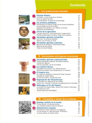 II - Sociedades aborígenes avanzadas
DISTRIBUCIÓN GRATUITA ­ PROHIBIDA SU REPRODUCCIÓN
Contenido
I - Las poblaciones iniciales
6
7
8
9
Sociedades agrícolas supracomunales 24
Pueblos aborígenes y regiones. Sociedades aldeanas. 24
Intercambio regional. 24
Culturas avanzadas. Uso de los metales. 25
Los señoríos étnicos 26
Sociedades comunitarias. Los “señores étnicos”. 26
Señoríos principales. Las confederaciones. El comercio. 27
El Imperio inca 28
Un imperio en expansión. Conquista de Túpac Yupanqui. 28
Campaña de Huayna Cápac. 28
El norte del imperio. Los ejércitos incas. 29
Organización del Tahuantinsuyo 30
La sociedad inca. Organización del Imperio. 30
Cultura inca. Siempre se necesita una organización de la sociedad. 31
Atahualpa y el fin del Imperio 32
La sucesión de Huayna Cápac. Guerra entre Huáscar y Atahualpa. 32
Un imperio en crisis. 32
Nuestro patrimonio arqueológico. 33
10
Estudiar Historia 10
La Historia. Lo que se estudia en Historia. 10
Cómo se cuentan los años. 10
Los historiadores. El aporte de la Arqueología. 11
Los primeros pobladores 12
Andinoamérica Ecuatorial. Origen de los primeros pobladores. 12
Los que llegaron al actual Ecuador. 12
Cazadores y recolectores. Los “talleres” primitivos. 13
Ampliación del poblamiento. 13
Inicios de la agricultura 14
Una gran revolución. ¿Cómo aprendieron la agricultura? 14
Plantas domesticadas en América. Origen de la cerámica. 15
Sociedades agrícolas incipientes 16
Las tribus. Los primeros poblados. 16
Valdivia. Las conchas y el clima. 17
Sociedades agrícolas superiores 18
Agricultura de excedente. Tribus estratificadas. 18
Evolución de las culturas. 18
Todos vivimos del trabajo. 19
1
2
3
4
5
III - Conquista e inicio de la Colonia
Grandes cambios en el mundo 38
El Viejo Mundo. Los descubrimientos. 38
Las ciudades europeas. Rutas de comercio. 39
Exploraciones europeas 40
Buscando las Indias. Avances en la navegación. 40
La ruta africana. El “descubrimiento” de América. 41
La tierra redonda. El viaje de Colón. 41
11
12
 