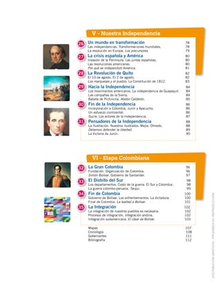 V - Nuestra Independencia
26
27
28
Un mundo en transformación 78
Las independencias. Transformaciones mundiales. 78
La revolución en Europa. Los precursores. 79
La crisis española y América 80
Invasión de la Península. Las juntas españolas. 80
Las revoluciones americanas. 80
Por qué se independizó América. 81
La Revolución de Quito 82
El 10 de agosto. El 2 de agosto. 82
Los marqueses y el pueblo. La Constitución de 1812. 83
VI - Etapa Colombiana
DISTRIBUCIÓN GRATUITA ­ PROHIBIDA SU REPRODUCCIÓN
Hacia la Independencia 84
Los movimientos americanos. La independencia de Guayaquil. 84
Las campañas de la Sierra. 84
Batalla de Pichincha. Abdón Calderón. 85
Fin de la Independencia 86
Incorporación a Colombia. Junín y Ayacucho. 86
Un esfuerzo continental. 86
Sucre. Los actores de la Independencia. 87
Pensadores de la Independencia 88
La Ilustración. Nuestros ilustrados. Mejía. Olmedo. 88
Debemos defender la libertad. 89
La Victoria de Junín. 90
La Gran Colombia 96
Fundación. Organización de Colombia. 96
Simón Bolívar. Gobierno de Santander. 97
El Distrito del Sur 98
Los departamentos. Costo de la guerra. El Sur y Colombia. 98
La guerra colombo-peruana. Tarqui. 99
Fin de Colombia 100
Gobierno de Bolívar. Los enfrentamientos. La dictadura. 100
Final de Colombia. La lealtad a Bolívar. 101
La Integración 102
La integración de nuestros pueblos es necesaria. 102
Procesos de integración. Integración andina. 102
Integración sudamericana. El ideal de Bolívar. 103
29
30
31
32
33
34
35
Mapas 107
Cronología 108
Gobernantes 111
Bibliografía 112
 