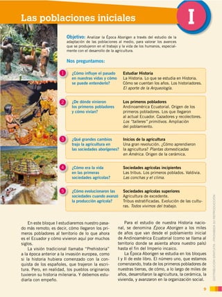 DISTRIBUCIÓN GRATUITA ­ PROHIBIDA SU REPRODUCCIÓN
9
DISTRIBUCIÓN GRATUITA ­ PROHIBIDA SU REPRODUCCIÓN
En este bloque I estudiaremos nuestro pasa-
do más remoto; es decir, cómo llegaron los pri-
meros pobladores al territorio de lo que ahora
es el Ecuador y cómo vivieron aquí por muchos
siglos.
La visión tradicional llamaba “Prehistoria”
a la época anterior a la invasión europea, como
si la historia hubiera comenzado con la con-
quista de los españoles, que trajeron la escri-
tura. Pero, en realidad, los pueblos originarios
tuvieron su historia milenaria. Y debemos estu-
diarla con empeño.
9
¿Cómo influye el pasado
en nuestras vidas y cómo
se puede entenderlo?
1 Estudiar Historia
La Historia. Lo que se estudia en Historia.
Cómo se cuentan los años. Los historiadores.
El aporte de la Arqueología.
¿De dónde vinieron
los primeros pobladores
y cómo vivían?
2 Los primeros pobladores
Andinoamérica Ecuatorial. Origen de los
primeros pobladores. Los que llegaron
al actual Ecuador. Cazadores y recolectores.
Los “talleres” primitivos. Ampliación
del poblamiento.
¿Qué grandes cambios
trajo la agricultura en
las sociedades aborígenes?
3 Inicios de la agricultura
Una gran revolución. ¿Cómo aprendieron
la agricultura? Plantas domesticadas
en América. Origen de la cerámica.
¿Cómo era la vida
en las primeras
sociedades agrícolas?
4 Sociedades agrícolas incipientes
Las tribus. Los primeros poblados. Valdivia.
Las conchas y el clima.
¿Cómo evolucionaron las
sociedades cuando avanzó
la producción agrícola?
5 Sociedades agrícolas superiores
Agricultura de excedente.
Tribus estratificadas. Evolución de las cultu-
ras. Todos vivimos del trabajo.
Para el estudio de nuestra Historia nacio-
nal, se denomina Época Aborigen a los miles
de años que van desde el poblamiento inicial
de Andinoamérica Ecuatorial (como se llama al
territorio donde se asienta ahora nuestro país)
hasta el fin del Imperio incaico.
La Época Aborigen se estudia en los bloques
I y II de este libro. El número uno, que estamos
comenzando, trata de los primeros pobladores de
nuestras tierras, de cómo, a lo largo de miles de
años, desarrollaron la agricultura, la cerámica, la
vivienda, y avanzaron en la organización social.
ILas poblaciones iniciales
Nos preguntamos:
Objetivo: Analizar la Época Aborigen a través del estudio de la
adaptación de las poblaciones al medio, para valorar los avances
que se produjeron en el trabajo y la vida de los humanos, especial-
mente con el desarrollo de la agricultura.
 