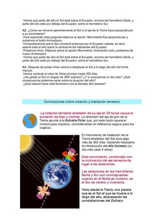 Vemos que parte del año el Sol está sobre el Ecuador, encima del hemisferio Norte, y 
parte del año está por debajo del Ecuador, sobre el hemisferio Sur. 

A2: ¿Cómo se movería aparentemente el Sol si el eje de la Tierra fuera perpendicular 
a su movimiento? 
 Para responder esta pregunta elijamos la opción: Movimiento­Eje perpendicular y 
pulsemos el botón Anima/para. 
 Comprobaremos que el Sol circularía entonces por el Ecuador celeste, es decir 
estaría todo el año sobre la vertical de los habitantes del Ecuador. 
 Pulsemos Inicio. Elijamos ahora la opción Movimiento ­Inclinación real y pulsemos de 
nuevo Anima/para. 
 Vemos que parte del año el Sol está sobre el Ecuador, encima del hemisferio Norte, y 
parte del año está por debajo del Ecuador, sobre el hemisferio Sur. 

A3: Después de pulsar Inicio vamos a desplazar el Sol a lo largo del año de forma 
manual. 
 Iremos variando el valor de Sitúa principio hasta 365 días. 
 ¿Ha girado el Sol un ángulo de 360º exactos? ¿Y si avanzamos un día más? ¿Qué 
consecuencia podemos sacar sobre la duración del año? 
 ¿Qué relación tiene este fenómeno con el llamado año bisiesto? 




                Conclusiones sobre rotación y traslación terrestre 


              La rotación terrestre alrededor de su eje en 24 horas causa la 
             sucesión de días y noches. La dirección del eje de giro de la 
             Tierra apunta a la Estrella Polar que, por esta razón aparece 
             inmóvil para nosotros, convirtiéndose en referencia segura para los 
             viajeros. 

                                             El movimiento de traslación de la 
                                             Tierra alrededor del Sol dura algo 
                                             más de 365 días, haciendo necesaria 
                                             la introducción del año bisiesto (un 
                                             día más cada 4 años). 

                                             Este movimiento, combinado con 
                                             la inclinación del eje terrestre da 
                                             lugar a las estaciones. 

                                             Las estaciones en los hemisferios 
                                             Norte y Sur son contrapuestas: 
                                             cuando en el Norte es invierno, en 
                                             el Sur es verano y viceversa. 

                                             Visto desde la Tierra, nos parece 
                                             que es el Sol el que se mueve a lo 
                                             largo del año, atravesando las 
                                             constelaciones del Zodiaco
 