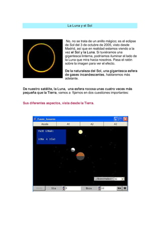 La Luna y el Sol 



                            No, no se trata de un anillo mágico; es el eclipse 
                           de Sol del 3 de octubre de 2005, visto desde 
                           Madrid, así que en realidad estamos viendo a la 
                           vez el Sol y la Luna. Si tuviéramos una 
                           gigantesca linterna, podríamos iluminar el lado de 
                           la Luna que mira hacia nosotros. Pasa el ratón 
                           sobre la imagen para ver el efecto. 

                           De la naturaleza del Sol, una gigantesca esfera 
                           de gases incandescentes, hablaremos más 
                           adelante. 


De nuestro satélite, la Luna,  una esfera rocosa unas cuatro veces más 
pequeña que la Tierra, vamos a  fijarnos en dos cuestiones importantes: 


Sus diferentes aspectos, vista desde la Tierra.
 