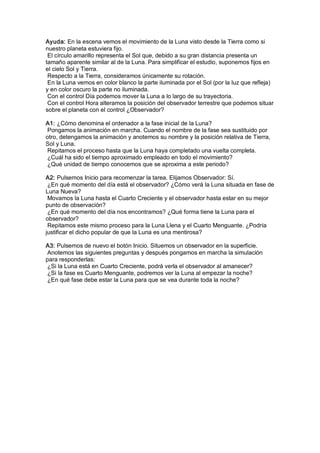Ayuda: En la escena vemos el movimiento de la Luna visto desde la Tierra como si 
nuestro planeta estuviera fijo. 
 El círculo amarillo representa el Sol que, debido a su gran distancia presenta un 
tamaño aparente similar al de la Luna. Para simplificar el estudio, suponemos fijos en 
el cielo Sol y Tierra. 
 Respecto a la Tierra, consideramos únicamente su rotación. 
 En la Luna vemos en color blanco la parte iluminada por el Sol (por la luz que refleja) 
y en color oscuro la parte no iluminada. 
 Con el control Día podemos mover la Luna a lo largo de su trayectoria. 
 Con el control Hora alteramos la posición del observador terrestre que podemos situar 
sobre el planeta con el control ¿Observador? 

A1: ¿Cómo denomina el ordenador a la fase inicial de la Luna? 
 Pongamos la animación en marcha. Cuando el nombre de la fase sea sustituido por 
otro, detengamos la animación y anotemos su nombre y la posición relativa de Tierra, 
Sol y Luna. 
 Repitamos el proceso hasta que la Luna haya completado una vuelta completa. 
 ¿Cuál ha sido el tiempo aproximado empleado en todo el movimiento? 
 ¿Qué unidad de tiempo conocemos que se aproxima a este periodo? 

A2: Pulsemos Inicio para recomenzar la tarea. Elijamos Observador: Sí. 
 ¿En qué momento del día está el observador? ¿Cómo verá la Luna situada en fase de 
Luna Nueva? 
 Movamos la Luna hasta el Cuarto Creciente y el observador hasta estar en su mejor 
punto de observación? 
 ¿En qué momento del día nos encontramos? ¿Qué forma tiene la Luna para el 
observador? 
 Repitamos este mismo proceso para la Luna Llena y el Cuarto Menguante. ¿Podría 
justificar el dicho popular de que la Luna es una mentirosa? 

A3: Pulsemos de nuevo el botón Inicio. Situemos un observador en la superficie. 
 Anotemos las siguientes preguntas y después pongamos en marcha la simulación 
para responderlas: 
 ¿Si la Luna está en Cuarto Creciente, podrá verla el observador al amanecer? 
 ¿Si la fase es Cuarto Menguante, podremos ver la Luna al empezar la noche? 
 ¿En qué fase debe estar la Luna para que se vea durante toda la noche?
 