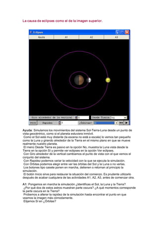 La causa de eclipses como el de la imagen superior. 




Ayuda: Simulamos los movimientos del sistema Sol­Tierra­Luna desde un punto de 
vista geocéntrico, como si el planeta estuviera inmóvil. 
 Como el Sol está muy distante (la escena no está a escala) lo vemos tan pequeño 
como la Luna y girando alrededor de la Tierra en el mismo plano en que se mueve 
realmente nuestro planeta. 
 El menú Desde Tierra es pasivo en la opción No, muestra la Luna vista desde la 
Tierra en la opción Sí y permite ver eclipses en la opción Ver eclipses. 
 Con Giro alrededor de la vertical cambiamos el punto de vista con el que vemos el 
conjunto del sistema. 
 Con Rapidez podemos variar la velocidad con la que se ejecuta la simulación. 
 Con Órbitas podemos elegir entre ver las órbitas del Sol y la Luna o no verlas. 
 Los botones tipo casete ponen en marcha, detienen o retornan al principio la 
simulación. 
 El botón Inicio sirve para restaurar la situación del comienzo. Es prudente utilizarlo 
después de acabar cualquiera de las actividades A1, A2, A3, antes de comenzar otra. 

A1: Pongamos en marcha la simulación ¿Identificas el Sol, la Luna y la Tierra? 
 ¿Por qué dos de estos astros muestran parte oscura? ¿A qué momentos corresponde 
la parte oscura en la Tierra? 
 Probemos a alterar la rapidez de la simulación hasta encontrar el punto en que 
veamos la imagen más cómodamente. 
 Elijamos Sí en ¿Órbitas?
 