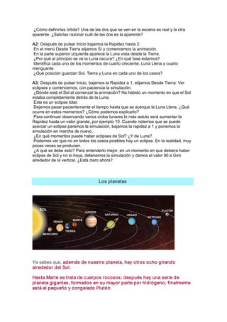 ¿Cómo definirías órbita? Una de las dos que se ven en la escena es real y la otra 
aparente. ¿Sabrías razonar cuál de las dos es la aparente? 

A2: Después de pulsar Inicio bajamos la Rapidez hasta 2. 
En el menú Desde Tierra elijamos Sí y comencemos la animación. 
En la parte superior izquierda aparece la Luna vista desde la Tierra. 
¿Por qué al principio se ve la Luna oscura? ¿En qué fase estamos? 
Identifica cada uno de los momentos de cuarto creciente, Luna Llena y cuarto 
menguante. 
¿Qué posición guardan Sol, Tierra y Luna en cada uno de los casos? 

A3: Después de pulsar Inicio, bajemos la Rapidez a 1, elijamos Desde Tierra: Ver 
eclipses y comencemos, con paciencia la simulación. 
 ¿Dónde está el Sol al comenzar la animación? Ha habido un momento en que el Sol 
estaba completamente detrás de la Luna. 
 Este es un eclipse total. 
 Dejemos pasar pacientemente el tiempo hasta que se acerque la Luna Llena. ¿Qué 
ocurre en estos momentos? ¿Cómo podemos explicarlo? 
 Para continuar observando varios ciclos lunares lo más astuto será aumentar la 
Rapidez hasta un valor grande, por ejemplo 10. Cuando notemos que se puede 
acercar un eclipse paramos la simulación, bajamos la rapidez a 1 y ponemos la 
simulación en marcha de nuevo. 
 ¿En qué momentos puede haber eclipses de Sol? ¿Y de Luna? 
 Podemos ver que no en todos los casos posibles hay un eclipse. En la realidad, muy 
pocas veces se producen. 
 ¿A qué se debe esto? Para entenderlo mejor, en un momento en que debiera haber 
eclipse de Sol y no lo haya, detenemos la simulación y damos el valor 90 a Giro 
alrededor de la vertical. ¿Está claro ahora? 




                                   Los planetas 




Ya sabes que, además de nuestro planeta, hay otros ocho girando 
alrededor del Sol. 

Hasta Marte se trata de cuerpos rocosos; después hay una serie de 
planeta gigantes, formados en su mayor parte por hidrógeno; finalmente 
está el pequeño y congelado Plutón.
 