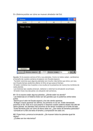 En Sistema podrás ver cómo se mueven alrededor del Sol. 




Ayuda: En la escena vemos el Sol y sus planetas. Como no todos caben, cambiamos 
el tamaño de nuestra ventana al espacio con Escala espacio. 
 También veremos que algunos planetas son mucho más lentos que otros; por eso, 
con Escala tiempo podemos alterar el ritmo al que pasa el tiempo. 
 El botón nombres nos muestra o nos oculta (si lo pulsamos de nuevo) los nombres de 
cada planeta. 
 Los botones tipo casete arrancan, detienen o retornan la simulación al principio. 
 El botón Inicio nos devuelve a la situación del comienzo. 

A1: En la escena están algunos planetas. ¿Dónde están los demás? 
 Las distancias en el Sistema Solar son tan grandes que no podemos verlos todos 
juntos. 
 Disminuye el valor de Escala espacio y los irás viendo aparecer. 
 Al llegar a hacer aparecer los últimos, los primeros no se ven. Están demasiado 
próximos al Sol. Esto es lo que pasaría si viéramos nuestro sistema desde más allá del 
último planeta, los planetas más próximos al Sol serían invisibles por el brillo de éste. 
 Pulsa Nombres para ver cómo se llama cada uno. ¿Son todos de tamaños parecidos? 
 Consulta en tu libro de texto el tamaño y composición de cada uno. 

A2: Pulsa Inicio y arranca la simulación. ¿Se mueven todos los planetas igual de 
rápido? 
 ¿Cuáles son los más lentos?
 