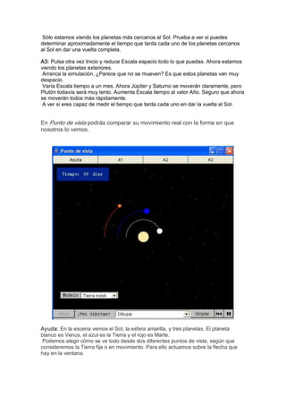 Sólo estamos viendo los planetas más cercanos al Sol. Prueba a ver si puedes 
determinar aproximadamente el tiempo que tarda cada uno de los planetas cercanos 
al Sol en dar una vuelta completa. 

A3: Pulsa otra vez Inicio y reduce Escala espacio todo lo que puedas. Ahora estamos 
viendo los planetas exteriores. 
 Arranca la simulación. ¿Parece que no se mueven? Es que estos planetas van muy 
despacio. 
 Varía Escala tiempo a un mes. Ahora Júpiter y Saturno se moverán claramente, pero 
Plutón todavía será muy lento. Aumenta Escala tiempo al valor Año. Seguro que ahora 
se moverán todos más rápidamente. 
 A ver si eres capaz de medir el tiempo que tarda cada uno en dar la vuelta al Sol. 


En Punto de vista podrás comparar su movimiento real con la forma en que 
nosotros lo vemos. 




Ayuda: En la escena vemos el Sol, la esfera amarilla, y tres planetas. El planeta 
blanco es Venus, el azul es la Tierra y el rojo es Marte. 
 Podemos elegir cómo se ve todo desde dos diferentes puntos de vista, según que 
consideremos la Tierra fija o en movimiento. Para ello actuamos sobre la flecha que 
hay en la ventana.
 