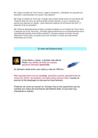 A1: Elige el modelo de Tierra móvil y vigila la simulación. ¿Alrededor de qué giran los 
planetas? ¿Qué planetas se mueven más rápidos? 

A2: Elige el modelo de Tierra fija. Al elegir este modelo observamos el movimiento del 
 Sistema Solar tal como se aprecia desde nuestro planeta, ya que a nosotros nos 
parece que estamos en reposo. ¿Qué observas respecto al movimiento del Sol? ¿Y 
respecto al de los planetas? 

A3: Observa detenidamente la órbita completa de Marte con el modelo de Tierra móvil 
y después con el de Tierra fija. ¿Percibes alguna diferencia en el comportamiento de la 
velocidad del planeta entre ambos modelos? ¿Puedes explicar el motivo de esta 
diferencia? Como pista, recuerda cómo ves moverse un coche que está siendo 
adelantado por el tuyo. 




                              El resto del Sistema Solar 




           Entre Marte y Júpiter, y también más allá de 
          Plutón, hay cientos de miles de cuerpos 
          pequeños llamados asteroides. 

Su diámetro oscila entre unos metros y más de 1000 km. 


Más espectaculares son los cometas, pequeños cuerpos, generalmente de 
menos de 100 km. de diámetro, formados sobre todo por hielo. Cuando se 
acercan al Sol despliegan la cola que los hace famosos. 


Podemos ver cómo se mueven en Cometa. Hoy en día suponemos que los 
cometas son restos de la formación del Sistema Solar, lo que hace muy 
interesante su estudio.
 