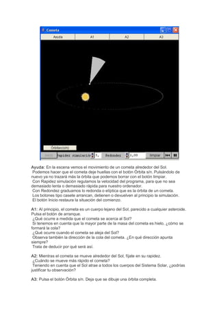 Ayuda: En la escena vemos el movimiento de un cometa alrededor del Sol. 
 Podemos hacer que el cometa deje huellas con el botón Órbita s/n. Pulsándolo de 
nuevo ya no trazará más la órbita que podemos borrar con el botón limpiar. 
 Con Rapidez simulación regulamos la velocidad del programa, para que no sea 
demasiado lenta o demasiado rápida para nuestro ordenador. 
 Con Redondez graduamos lo redonda o elíptica que es la órbita de un cometa. 
 Los botones tipo casete arrancan, detienen o devuelven al principio la simulación. 
 El botón Inicio restaura la situación del comienzo. 

A1: Al principio, el cometa es un cuerpo lejano del Sol, parecido a cualquier asteroide. 
Pulsa el botón de arranque. 
 ¿Qué ocurre a medida que el cometa se acerca al Sol? 
 Si tenemos en cuenta que la mayor parte de la masa del cometa es hielo, ¿cómo se 
formará la cola? 
 ¿Qué ocurre cuando el cometa se aleja del Sol? 
 Observa también la dirección de la cola del cometa. ¿En qué dirección apunta 
siempre? 
 Trata de deducir por qué será así. 

A2: Mientras el cometa se mueve alrededor del Sol, fíjate en su rapidez. 
 ¿Cuándo se mueve más rápido el cometa? 
 Teniendo en cuenta que el Sol atrae a todos los cuerpos del Sistema Solar, ¿podrías 
justificar tu observación? 

A3: Pulsa el botón Órbita s/n. Deja que se dibuje una órbita completa.
 