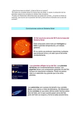 ¿Qué forma tiene la órbita? ¿Está el Sol en el centro? 
 No todos los cometas tienen el mismo tipo de órbita. A veces, la atracción de los 
planetas captura los cometas en órbitas más circulares. 
 Prueba con Redondez diferentes tipos de órbita del cometa. ¿Cuando la órbita es 
redonda, qué ocurre con la posición del Sol?¿Varía ahora el tamaño de la cola del 
cometa? 




                     Conclusiones sobre el Sistema Solar 




                                 El Sol acumula cerca del 99 % de la masa del 
                                 Sistema Solar. 

                                 Está compuesto sobre todo por hidrógeno y 
                                 helio a grandes temperaturas y en estado 
                                 gaseoso. 

                                 En su centro se producen reacciones nucleares 
                                 que producen la luz y el calor que el Sol emite 
                                 constantemente. 




                           Los planetas reflejan la luz del Sol. Los planetas 
                          terrestres son fundamentalmente rocosos. Los 
                          gigantes tienen una composición parecida a la del Sol, 
                          aunque sin reacciones nucleares. Plutón se parece 
                          más a un asteroide muy grande que a los otros 
                          planetas. 




                         Los asteroides son cuerpos de tamaño muy variable, 
                        desde unos metros a miles de kilómetros. Se diferencian 
                        de los cometas en que estos últimos están hechos sobre 
                        todo de hielo, por lo que cuando pasan cerca del Sol, 
                        parte del hielo se evapora y forma la cola característica.
 