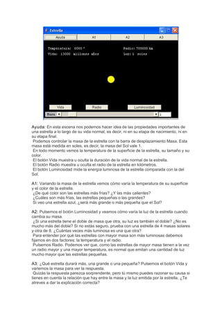 Ayuda: En esta escena nos podemos hacer idea de las propiedades importantes de 
una estrella a lo largo de su vida normal, es decir, ni en su etapa de nacimiento, ni en 
su etapa final. 
 Podemos controlar la masa de la estrella con la barra de desplazamiento Masa. Esta 
masa está medida en soles, es decir, la masa del Sol vale 1. 
 En todo momento vemos la temperatura de la superficie de la estrella, su tamaño y su 
color. 
 El botón Vida muestra u oculta la duración de la vida normal de la estrella. 
 El botón Radio muestra u oculta el radio de la estrella en kilómetros. 
 El botón Luminosidad mide la energía luminosa de la estrella comparada con la del 
Sol. 

A1: Variando la masa de la estrella vemos cómo varía la temperatura de su superficie 
y el color de la estrella. 
 ¿De qué color son las estrellas más frías? ¿Y las más calientes? 
 ¿Cuáles son más frías, las estrellas pequeñas o las grandes? 
 Si veo una estrella azul, ¿será más grande o más pequeña que el Sol? 

A2: Pulsemos el botón Luminosidad y veamos cómo varía la luz de la estrella cuando 
cambia su masa. 
 ¿Si una estrella tiene el doble de masa que otra, su luz es también el doble? ¿No es 
mucho más del doble? Si no estás seguro, prueba con una estrella de 4 masas solares 
y otra de 8. ¿Cuántas veces más luminosa es una que otra? 
 Para entender por qué las estrellas con mayor masa son más luminosas debemos 
fijarnos en dos factores: la temperatura y el radio. 
 Pulsemos Radio. Podemos ver que, como las estrellas de mayor masa tienen a la vez 
un radio mayor y una mayor temperatura, es normal que emitan una cantidad de luz 
mucho mayor que las estrellas pequeñas. 

A3: ¿Qué estrella durará más, una grande o una pequeña? Pulsemos el botón Vida y 
variemos la masa para ver la respuesta. 
 Quizás la respuesta parezca sorprendente, pero tú mismo puedes razonar su causa si 
tienes en cuenta la relación que hay entre la masa y la luz emitida por la estrella. ¿Te 
atreves a dar la explicación correcta?
 