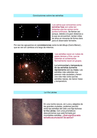 Conclusiones sobre las estrellas 



                                           Los astros que conocemos como 
                                          estrellas fijas son soles tan 
                                          distantes que los vemos como 
                                          puntos luminosos. Se llaman así 
                                          porque, debido a la gran distancia a 
                                          la que se encuentran, tardan miles 
                                          de años en moverse de forma clara 
                                          para el observador terrestre. 

Por eso las agrupamos en constelaciones como la del dibujo (Carro Menor) , 
que se ven sin cambios a lo largo de milenios. 


                                             Las estrellas nacen en nubes de 
                                            gases densos y fríos, que se 
                                            calientan al condensarse. 
                                            Normalmente nacen en grupos. 

                                            La luminosidad y temperatura 
                                            de las estrellas aumenta 
                                            rápidamente con su masa. Las 
                                            estrellas más calientes nos 
                                            parecen más azuladas y tienen 
                                            una vida más corta que las 
                                            estrellas rojizas, de menor masa 
                                            y temperatura. 




                                 La Vía Láctea 




                                En una noche oscura, sin Luna y alejados de 
                                las grandes ciudades, podemos percibir 
                                entre las estrellas del cielo una faja lechosa: 
                                la Vía Láctea. Con unos prismáticos 
                                descubriremos que está formada por 
                                incontables estrellas. ¿Qué significa esta 
                                extraña acumulación de astros?
 