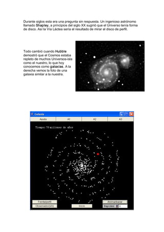 Durante siglos esta era una pregunta sin respuesta. Un ingenioso astrónomo 
llamado Shapley, a principios del siglo XX sugirió que el Universo tenía forma 
de disco. Así la Vía Láctea sería el resultado de mirar el disco de perfil. 




Todo cambió cuando Hubble 
demostró que el Cosmos estaba 
repleto de muchos Universos­isla 
como el nuestro, lo que hoy 
conocemos como galaxias. A la 
derecha vemos la foto de una 
galaxia similar a la nuestra.
 