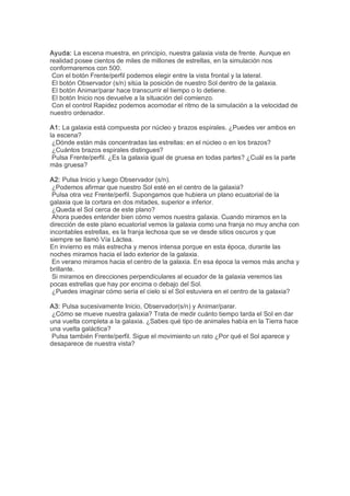 Ayuda: La escena muestra, en principio, nuestra galaxia vista de frente. Aunque en 
realidad posee cientos de miles de millones de estrellas, en la simulación nos 
conformaremos con 500. 
 Con el botón Frente/perfil podemos elegir entre la vista frontal y la lateral. 
 El botón Observador (s/n) sitúa la posición de nuestro Sol dentro de la galaxia. 
 El botón Animar/parar hace transcurrir el tiempo o lo detiene. 
 El botón Inicio nos devuelve a la situación del comienzo. 
 Con el control Rapidez podemos acomodar el ritmo de la simulación a la velocidad de 
nuestro ordenador. 

A1: La galaxia está compuesta por núcleo y brazos espirales. ¿Puedes ver ambos en 
la escena? 
 ¿Dónde están más concentradas las estrellas: en el núcleo o en los brazos? 
 ¿Cuántos brazos espirales distingues? 
 Pulsa Frente/perfil. ¿Es la galaxia igual de gruesa en todas partes? ¿Cuál es la parte 
más gruesa? 

A2: Pulsa Inicio y luego Observador (s/n). 
 ¿Podemos afirmar que nuestro Sol esté en el centro de la galaxia? 
 Pulsa otra vez Frente/perfil. Supongamos que hubiera un plano ecuatorial de la 
galaxia que la cortara en dos mitades, superior e inferior. 
 ¿Queda el Sol cerca de este plano? 
 Ahora puedes entender bien cómo vemos nuestra galaxia. Cuando miramos en la 
dirección de este plano ecuatorial vemos la galaxia como una franja no muy ancha con 
incontables estrellas, es la franja lechosa que se ve desde sitios oscuros y que 
siempre se llamó Vía Láctea. 
En invierno es más estrecha y menos intensa porque en esta época, durante las 
noches miramos hacia el lado exterior de la galaxia. 
 En verano miramos hacia el centro de la galaxia. En esa época la vemos más ancha y 
brillante. 
 Si miramos en direcciones perpendiculares al ecuador de la galaxia veremos las 
pocas estrellas que hay por encima o debajo del Sol. 
 ¿Puedes imaginar cómo sería el cielo si el Sol estuviera en el centro de la galaxia? 

A3: Pulsa sucesivamente Inicio, Observador(s/n) y Animar/parar. 
 ¿Cómo se mueve nuestra galaxia? Trata de medir cuánto tiempo tarda el Sol en dar 
una vuelta completa a la galaxia. ¿Sabes qué tipo de animales había en la Tierra hace 
una vuelta galáctica? 
 Pulsa también Frente/perfil. Sigue el movimiento un rato ¿Por qué el Sol aparece y 
desaparece de nuestra vista?
 