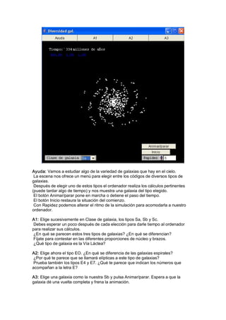 Ayuda: Vamos a estudiar algo de la variedad de galaxias que hay en el cielo. 
 La escena nos ofrece un menú para elegir entre los códigos de diversos tipos de 
galaxias. 
 Después de elegir uno de estos tipos el ordenador realiza los cálculos pertinentes 
(puede tardar algo de tiempo) y nos muestra una galaxia del tipo elegido. 
 El botón Animar/parar pone en marcha o detiene el paso del tiempo. 
 El botón Inicio restaura la situación del comienzo. 
 Con Rapidez podemos alterar el ritmo de la simulación para acomodarla a nuestro 
ordenador. 

A1: Elige sucesivamente en Clase de galaxia, los tipos Sa, Sb y Sc. 
 Debes esperar un poco después de cada elección para darle tiempo al ordenador 
para realizar sus cálculos. 
 ¿En qué se parecen estos tres tipos de galaxias? ¿En qué se diferencian? 
 Fíjate para contestar en las diferentes proporciones de núcleo y brazos. 
 ¿Qué tipo de galaxia es la Vía Láctea? 

A2: Elige ahora el tipo EO. ¿En qué se diferencia de las galaxias espirales? 
 ¿Por qué te parece que se llamará elípticas a este tipo de galaxias? 
 Prueba también los tipos E4 y E7. ¿Qué te parece que indican los números que 
acompañan a la letra E? 

A3: Elige una galaxia como la nuestra Sb y pulsa Animar/parar. Espera a que la 
galaxia dé una vuelta completa y frena la animación.
 