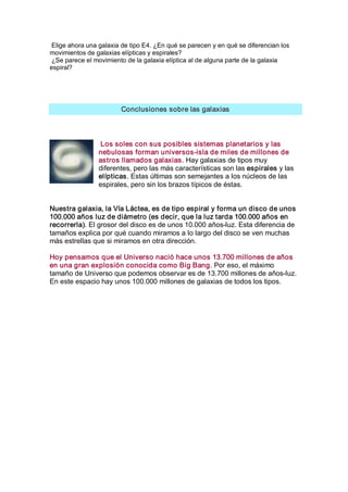 Elige ahora una galaxia de tipo E4. ¿En qué se parecen y en qué se diferencian los 
movimientos de galaxias elípticas y espirales? 
 ¿Se parece el movimiento de la galaxia elíptica al de alguna parte de la galaxia 
espiral? 




                        Conclusiones sobre las galaxias 



                  Los soles con sus posibles sistemas planetarios y las 
                 nebulosas forman universos­isla de miles de millones de 
                 astros llamados galaxias. Hay galaxias de tipos muy 
                 diferentes, pero las más características son las espirales y las 
                 elípticas. Estas últimas son semejantes a los núcleos de las 
                 espirales, pero sin los brazos típicos de éstas. 


Nuestra galaxia, la Vía Láctea, es de tipo espiral y forma un disco de unos 
100.000 años luz de diámetro (es decir, que la luz tarda 100.000 años en 
recorrerla). El grosor del disco es de unos 10.000 años­luz. Esta diferencia de 
tamaños explica por qué cuando miramos a lo largo del disco se ven muchas 
más estrellas que si miramos en otra dirección. 

Hoy pensamos que el Universo nació hace unos 13.700 millones de años 
en una gran explosión conocida como Big Bang. Por eso, el máximo 
tamaño de Universo que podemos observar es de 13.700 millones de años­luz. 
En este espacio hay unos 100.000 millones de galaxias de todos los tipos.
 