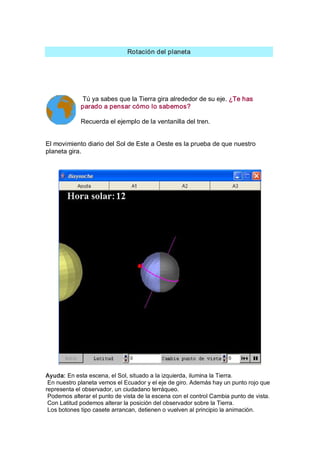 Rotación del planeta 




             Tú ya sabes que la Tierra gira alrededor de su eje. ¿Te has 
             parado a pensar cómo lo sabemos? 

             Recuerda el ejemplo de la ventanilla del tren. 


El movimiento diario del Sol de Este a Oeste es la prueba de que nuestro 
planeta gira. 




Ayuda: En esta escena, el Sol, situado a la izquierda, ilumina la Tierra. 
 En nuestro planeta vemos el Ecuador y el eje de giro. Además hay un punto rojo que 
representa el observador, un ciudadano terráqueo. 
 Podemos alterar el punto de vista de la escena con el control Cambia punto de vista. 
 Con Latitud podemos alterar la posición del observador sobre la Tierra. 
 Los botones tipo casete arrancan, detienen o vuelven al principio la animación.
 