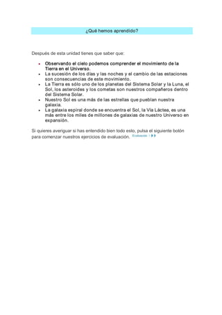 ¿Qué hemos aprendido? 




Después de esta unidad tienes que saber que:

   ·   Observando el cielo podemos comprender el movimiento de la 
       Tierra en el Universo.
   ·   La sucesión de los días y las noches y el cambio de las estaciones 
       son consecuencias de este movimiento.
   ·   La Tierra es sólo uno de los planetas del Sistema Solar y la Luna, el 
       Sol, los asteroides y los cometas son nuestros compañeros dentro 
       del Sistema Solar.
   ·   Nuestro Sol es una más de las estrellas que pueblan nuestra 
       galaxia.
   ·   La galaxia espiral donde se encuentra el Sol, la Vía Láctea, es una 
       más entre los miles de millones de galaxias de nuestro Universo en 
       expansión. 

Si quieres averiguar si has entendido bien todo esto, pulsa el siguiente botón 
para comenzar nuestros ejercicios de evaluación.
 