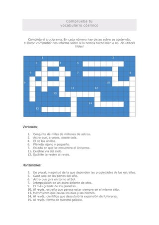 Comprueba tu 
                          vocabulario cósmico 



    Completa el crucigrama. En cada número hay pistas sobre su contenido. 
El botón comprobar nos informa sobre si lo hemos hecho bien o no.¡No utilices 
                                   tildes! 




Verticales: 

   1.  Conjunto de miles de millones de astros. 
   2.   Astro que, a veces, posee cola. 
   4.  El de los anillos. 
   6.  Planeta lejano y pequeño. 
   7.  Estado en que se encuentra el Universo. 
   11. Célebre vía del cielo. 
   12. Satélite terrestre al revés. 


Horizontales: 

   3.  En plural, magnitud de la que dependen las propiedades de las estrellas. 
   5.   Cada una de las partes del año. 
   6.   Astro que gira en torno al Sol. 
   7.   Interposición de un astro delante de otro. 
   9.   El más grande de los planetas. 
   10. Al revés, estrella que parece estar siempre en el mismo sitio. 
   13. Movimiento que causa los días y las noches. 
   14. Al revés, científico que descubrió la expansión del Universo. 
   15. Al revés, forma de nuestra galaxia.
 