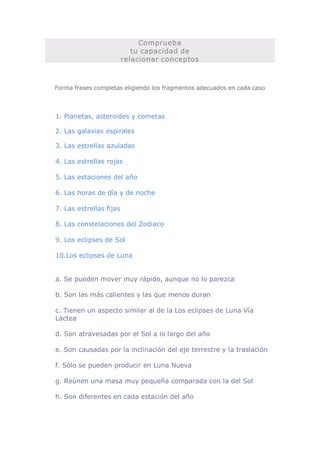 Comprueba 
                         tu capacidad de 
                      relacionar conceptos 



Forma frases completas eligiendo los fragmentos adecuados en cada caso 




1. Planetas, asteroides y cometas 

2. Las galaxias espirales 

3. Las estrellas azuladas 

4. Las estrellas rojas 

5. Las estaciones del año 

6. Las horas de día y de noche 

7. Las estrellas fijas 

8. Las constelaciones del Zodiaco 

9. Los eclipses de Sol 

10.Los eclipses de Luna 


a. Se pueden mover muy rápido, aunque no lo parezca 

b. Son las más calientes y las que menos duran 

c. Tienen un aspecto similar al de la Los eclipses de Luna Vía 
Láctea 

d. Son atravesadas por el Sol a lo largo del año 

e. Son causadas por la inclinación del eje terrestre y la traslación 

f. Sólo se pueden producir en Luna Nueva 

g. Reúnen una masa muy pequeña comparada con la del Sol 

h. Son diferentes en cada estación del año
 