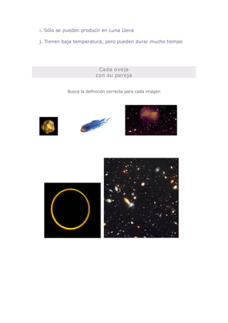 i. Sólo se pueden producir en Luna Llena 

j. Tienen baja temperatura, pero pueden durar mucho tiempo 




                         Cada oveja 
                        con su pareja 


           Busca la definición correcta para cada imagen
 