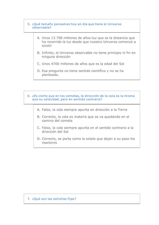 5.  ¿Qué tamaño pensamos hoy en día que tiene el Universo 
    observable? 


      A.  Unos 13.700 millones de años­luz que es la distancia que 
          ha recorrido la luz desde que nuestro Universo comenzó a 
          existir 

      B.  Infinito, el Universo observable no tiene principio ni fin en 
          ninguna dirección 

      C. Unos 4700 millones de años que es la edad del Sol 

      D. Esa pregunta no tiene sentido científico y no se ha 
         planteado. 




6.  ¿Es cierto que en los cometas, la dirección de la cola es la misma 
    que su velocidad, pero en sentido contrario? 


      A.  Falso, la cola siempre apunta en dirección a la Tierra 

      B.  Correcto, la cola es materia que se va quedando en el 
          camino del cometa 

      C. Falso, la cola siempre apunta en el sentido contrario a la 
         dirección del Sol 

      D. Correcto, se porta como la estela que dejan a su paso los 
         reactores 




7.  ¿Qué son las estrellas fijas?
 
