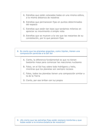 A.  Estrellas que están colocadas todas en una misma esfera, 
          a la misma distancia de nosotros 

      B.  Estrellas que permanecen fijas en puntos determinados 
          del espacio 

      C. Estrellas que están tan lejos que tardamos milenios en 
         apreciar su movimiento a simple vista 

      D. Estrellas que se mueven a la vez que las restantes de su 
         constelación, por lo que parecen fijas 




8.  Es cierto que los planetas gigantes, como Júpiter, tienen una 
    composición parecida a la del Sol 


      A.  Cierto, la diferencia fundamental es que no tienen 
          bastante masa para comenzar las reacciones nucleares 

      B.  Falso, en el Sol hay sobre todo hidrógeno y helio, 
          mientras que los planetas son siempre rocosos 

      C. Falso, todos los planetas tienen una composición similar a 
         la de la Tierra 

      D. Cierto, por eso brillan con luz propia 




9.  ¿Es cierto que las estrellas fijas están siempre inmóviles y que 
    todas están a la misma distancia de nosotros?
 