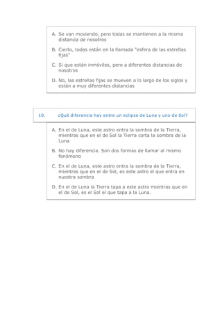 A.  Se van moviendo, pero todas se mantienen a la misma 
           distancia de nosotros 

       B.  Cierto, todas están en la llamada "esfera de las estrellas 
           fijas" 

       C. Si que están inmóviles, pero a diferentes distancias de 
          nosotros 

       D. No, las estrellas fijas se mueven a lo largo de los siglos y 
          están a muy diferentes distancias 




10.      ¿Qué diferencia hay entre un eclipse de Luna y uno de Sol? 


       A.  En el de Luna, este astro entra la sombra de la Tierra, 
           mientras que en el de Sol la Tierra corta la sombra de la 
           Luna 

       B.  No hay diferencia. Son dos formas de llamar al mismo 
           fenómeno 

       C. En el de Luna, este astro entra la sombra de la Tierra, 
          mientras que en el de Sol, es este astro el que entra en 
          nuestra sombra 

       D. En el de Luna la Tierra tapa a este astro mientras que en 
          el de Sol, es el Sol el que tapa a la Luna.
 