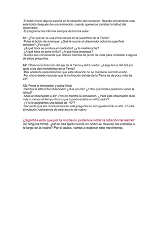 El botón Inicio deja la escena en la situación del comienzo. Resulta conveniente usar 
este botón después de una animación, cuando queremos cambiar la latitud del 
observador. 
 El programa nos informa siempre de la hora solar. 

A1: ¿Por qué se ve una zona oscura en la superficie de la Tierra? 
 Pulsa el botón de arranque. ¿Qué le ocurre al observador sobre la superficie 
terrestre? ¿Por qué? 
 ¿A qué hora se produce el mediodía? ¿y la medianoche? 
 ¿A qué hora se pone el Sol? ¿A qué hora amanece? 
 Quizás sea conveniente que utilices Cambia de punto de vista para contestar a alguna 
de estas preguntas. 

A2: Observa la dirección del eje de la Tierra y del Ecuador. ¿Llega la luz del Sol por 
igual a los dos hemisferios de la Tierra? 
 Más adelante aprenderemos que esta situación no se mantiene así todo el año. 
 Por ahora debes recordar que la inclinación del eje de la Tierra es de poco más de 
23º. 

A3: Frena la simulación y pulsa Inicio 
 Cambia la latitud del observador ¿Qué ocurre? ¿Entre qué limites podemos variar la 
latitud? 
 Sitúa al observador a 40º. Pon en marcha la simulación. ¿Para este observador dura 
más o menos el tiempo diurno que cuando estaba en el Ecuador? 
 ¿Y si le asignamos una latitud de ­40º? 
 Recuerda que las conclusiones de esta pregunta no son iguales todo el año. En otra 
simulación hablaremos de este asunto de nuevo. 


¿Significa esto que por la noche no podemos notar la rotación terrestre? 
De ninguna forma. ¿No te has fijado nunca en cómo se mueven las estrellas a 
lo largo de la noche? Por si acaso, vamos a explorar este movimiento.
 