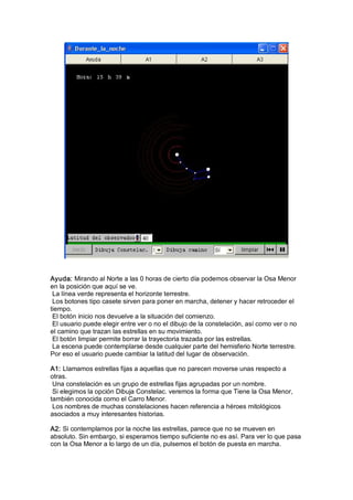 Ayuda: Mirando al Norte a las 0 horas de cierto día podemos observar la Osa Menor 
en la posición que aquí se ve. 
 La línea verde representa el horizonte terrestre. 
 Los botones tipo casete sirven para poner en marcha, detener y hacer retroceder el 
tiempo. 
 El botón inicio nos devuelve a la situación del comienzo. 
 El usuario puede elegir entre ver o no el dibujo de la constelación, así como ver o no 
el camino que trazan las estrellas en su movimiento. 
 El botón limpiar permite borrar la trayectoria trazada por las estrellas. 
 La escena puede contemplarse desde cualquier parte del hemisferio Norte terrestre. 
Por eso el usuario puede cambiar la latitud del lugar de observación. 

A1: Llamamos estrellas fijas a aquellas que no parecen moverse unas respecto a 
otras. 
 Una constelación es un grupo de estrellas fijas agrupadas por un nombre. 
 Si elegimos la opción Dibuja Constelac. veremos la forma que Tiene la Osa Menor, 
también conocida como el Carro Menor. 
 Los nombres de muchas constelaciones hacen referencia a héroes mitológicos 
asociados a muy interesantes historias. 

A2: Si contemplamos por la noche las estrellas, parece que no se mueven en 
absoluto. Sin embargo, si esperamos tiempo suficiente no es así. Para ver lo que pasa 
con la Osa Menor a lo largo de un día, pulsemos el botón de puesta en marcha.
 