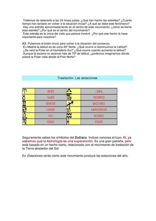 Tratemos de detenerlo a las 24 horas justas. ¿Qué han hecho las estrellas? ¿Cuánto 
tiempo han tardado en volver a la situación inicial? ¿A qué se debe este fenómeno? 
 Hay una estrella aproximadamente en el centro de este movimiento: ¿cómo se llama 
esta estrella? ¿Por qué es el centro del movimiento? 
 Esta estrella es la única del cielo que parece inmóvil. ¿Por qué ese hecho la hace 
importante para nosotros? 

A3: Pulsemos el botón Inicio para volver a la situación del comienzo. 
 En Madrid la latitud es de unos 40º Norte. ¿Qué ocurre si disminuimos la Latitud? 
 ¿Se verá la Polar en el hemisferio Sur? ¿Qué ocurre cuando aumenta la latitud? 
 Aunque la escena no alcance más de 70º de latitud, ¿podemos imaginarnos dónde 
estará la Polar vista desde el Polo Norte? 




                           Traslación. Las estaciones 




Seguramente sabes los símbolos del Zodiaco. Incluso conoces el tuyo. Sí, ya 
sabemos que la Astrología es una superstición. Es una gran patraña, pero 
está basada en un hecho cierto, relacionado con el movimiento de traslación de 
la Tierra alrededor del Sol. 

En Estaciones verás cómo este movimiento produce las estaciones del año.
 