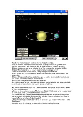 Ayuda: La Tierra, la esfera azul, se mueve alrededor del Sol. 
 Con los botones correspondientes podemos hacer que se vea el eje de nuestro 
planeta, el Ecuador y dos paralelos, uno en el hemisferio Norte y otro en el Sur. 
 El botón Órbita permite ver la eclíptica de la Tierra, su camino alrededor del Sol. 
 El botón Noche sombrea en oscuro la zona no iluminada por el Sol. 
 Todos estos botones se desactivan si se pulsan por segunda vez. 
 Los controles Rot. horizontal y Rot. vertical permiten cambiar el punto de vista del 
observador. 
 El control Rapidez altera la velocidad con que se realiza la simulación. Los botones 
tipo casete arrancan o detienen la simulación. 
 El botón Inicio restaura la situación del comienzo. 
 En todo momento se nos informa en pantalla del número de días que llevamos desde 
el comienzo de la simulación y el ángulo girado en la órbita. 

A1: Vemos Inicialmente el Sol y la Tierra. Pulsemos el botón de arranque para poner 
la Tierra en movimiento. 
 ¿Cómo se llama este movimiento? Pulsemos el botón Órbita para ver la trayectoria de 
la Tierra en el cielo. ¿Cómo se llama este camino? 
 Ya sabemos que la Tierra además rota alrededor de su eje. Pulsa el botón Eje para 
que se muestre en pantalla. Pulsa después el botón Ecuador. ¿Qué ángulo forma el 
eje de la Tierra con el círculo del Ecuador? 
 ¿Es paralelo el Ecuador a la trayectoria de la Tierra? ¿Es perpendicular el eje a esta 
trayectoria? 
 Consulta en tu libro de texto el valor de la inclinación del eje terrestre.
 