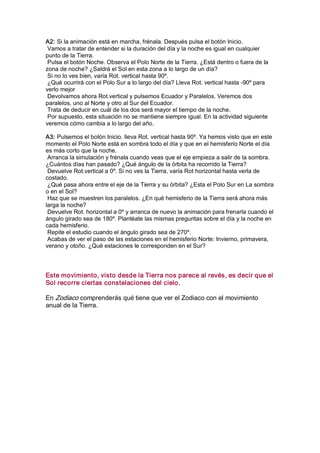 A2: Si la animación está en marcha, frénala. Después pulsa el botón Inicio. 
 Vamos a tratar de entender si la duración del día y la noche es igual en cualquier 
punto de la Tierra. 
 Pulsa el botón Noche. Observa el Polo Norte de la Tierra. ¿Está dentro o fuera de la 
zona de noche? ¿Saldrá el Sol en esta zona a lo largo de un día? 
 Si no lo ves bien, varía Rot. vertical hasta 90º. 
 ¿Qué ocurrirá con el Polo Sur a lo largo del día? Lleva Rot. vertical hasta ­90º para 
verlo mejor 
 Devolvamos ahora Rot.vertical y pulsemos Ecuador y Paralelos. Veremos dos 
paralelos, uno al Norte y otro al Sur del Ecuador. 
 Trata de deducir en cuál de los dos será mayor el tiempo de la noche. 
 Por supuesto, esta situación no se mantiene siempre igual. En la actividad siguiente 
veremos cómo cambia a lo largo del año. 

A3: Pulsemos el botón Inicio. lleva Rot. vertical hasta 90º. Ya hemos visto que en este 
momento el Polo Norte está en sombra todo el día y que en el hemisferio Norte el día 
es más corto que la noche. 
 Arranca la simulación y frénala cuando veas que el eje empieza a salir de la sombra. 
¿Cuántos días han pasado? ¿Qué ángulo de la órbita ha recorrido la Tierra? 
 Devuelve Rot.vertical a 0º. Si no ves la Tierra, varía Rot horizontal hasta verla de 
costado. 
 ¿Qué pasa ahora entre el eje de la Tierra y su órbita? ¿Esta el Polo Sur en La sombra 
o en el Sol? 
 Haz que se muestren los paralelos. ¿En qué hemisferio de la Tierra será ahora más 
larga la noche? 
 Devuelve Rot. horizontal a 0º y arranca de nuevo la animación para frenarla cuando el 
ángulo girado sea de 180º. Plantéate las mismas preguntas sobre el día y la noche en 
cada hemisferio. 
 Repite el estudio cuando el ángulo girado sea de 270º. 
 Acabas de ver el paso de las estaciones en el hemisferio Norte: Invierno, primavera, 
verano y otoño. ¿Qué estaciones le corresponden en el Sur? 




Este movimiento, visto desde la Tierra nos parece al revés, es decir que el 
Sol recorre ciertas constelaciones del cielo. 

En Zodiaco comprenderás qué tiene que ver el Zodiaco con el movimiento 
anual de la Tierra.
 