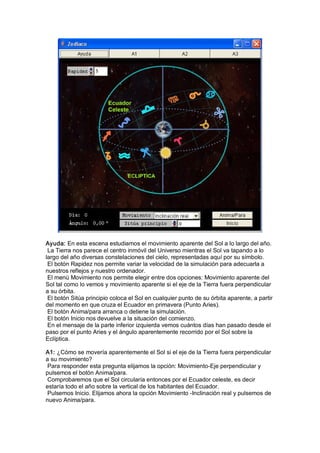 Ayuda: En esta escena estudiamos el movimiento aparente del Sol a lo largo del año. 
 La Tierra nos parece el centro inmóvil del Universo mientras el Sol va tapando a lo 
largo del año diversas constelaciones del cielo, representadas aquí por su símbolo. 
 El botón Rapidez nos permite variar la velocidad de la simulación para adecuarla a 
nuestros reflejos y nuestro ordenador. 
 El menú Movimiento nos permite elegir entre dos opciones: Movimiento aparente del 
Sol tal como lo vemos y movimiento aparente si el eje de la Tierra fuera perpendicular 
a su órbita. 
 El botón Sitúa principio coloca el Sol en cualquier punto de su órbita aparente, a partir 
del momento en que cruza el Ecuador en primavera (Punto Aries). 
 El botón Anima/para arranca o detiene la simulación. 
 El botón Inicio nos devuelve a la situación del comienzo. 
 En el mensaje de la parte inferior izquierda vemos cuántos días han pasado desde el 
paso por el punto Aries y el ángulo aparentemente recorrido por el Sol sobre la 
Eclíptica. 

A1: ¿Cómo se movería aparentemente el Sol si el eje de la Tierra fuera perpendicular 
a su movimiento? 
 Para responder esta pregunta elijamos la opción: Movimiento­Eje perpendicular y 
pulsemos el botón Anima/para. 
 Comprobaremos que el Sol circularía entonces por el Ecuador celeste, es decir 
estaría todo el año sobre la vertical de los habitantes del Ecuador. 
 Pulsemos Inicio. Elijamos ahora la opción Movimiento ­Inclinación real y pulsemos de 
nuevo Anima/para.
 