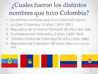¿Cuales fueron los distintos
nombres que tuvo Colombia?
• Los distintos nombres que tuvo Colombia fueron :
1. La Gran Colombia 12 años ( 1819-1831)
2. Republica de la Nueva Granada 28 año (1830-1858)
3. Confederación Granadina 5 años (1858-1863)
4. Estados Unidos de Colombia 23 años (1863-1886)
5. Republica de Colombia 129 años (1886-hasta hoy en
dia)
 